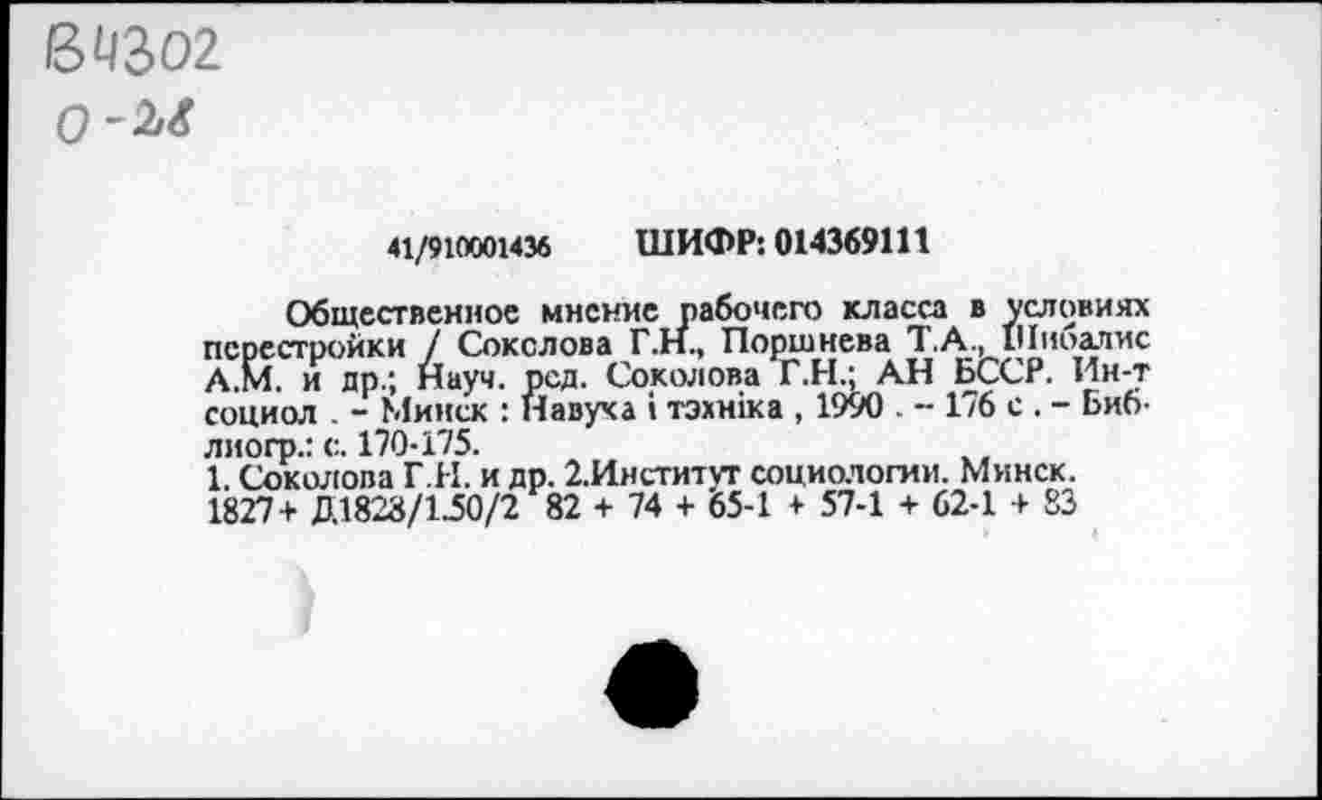 ﻿ВЧЗО2 0~Ы
41/910001436 ШИФР: 014369111
Общественное мнение рабочего класса в условиях перестройки / Соколова Г.Н., Поршнева 7. А., Шноалис А.М. и др.; Науч. рсд. Соколова Г.Н.; АН БССР. Ин-т социол . - Минск : Навуха : тэхнжа , 1990 . - 176 с . - Биб-лиогр.: с. 170-175.
1. Соколова Г.И. и др. 2.Институт социологии. Минск. 1827+ Д1828/1-50/2 82 + 74 + 65-1 + 57-1 + 62-1 + 83